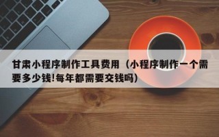 安吉甘肃小程序制作工具费用（小程序制作一个需要多少钱!每年都需要交钱吗）