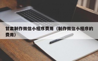 安吉甘肃制作微信小程序费用（制作微信小程序的费用）