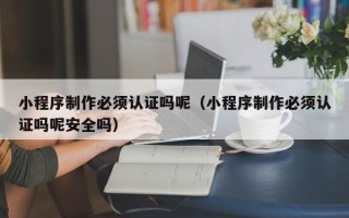 安吉小程序制作必须认证吗呢（小程序制作必须认证吗呢安全吗）