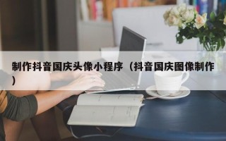 安吉制作抖音国庆头像小程序（抖音国庆图像制作）
