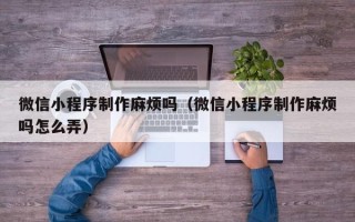 安吉微信小程序制作麻烦吗（微信小程序制作麻烦吗怎么弄）