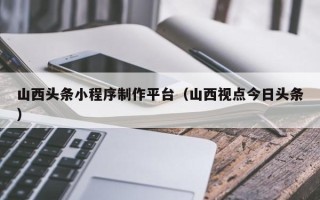 安吉山西头条小程序制作平台（山西视点今日头条）